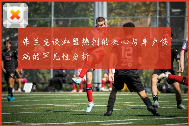 弗兰克谈加盟热刺的决心与库卢伤病的罕见性分析