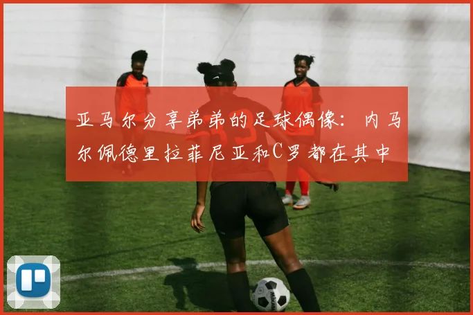 亚马尔分享弟弟的足球偶像：内马尔佩德里拉菲尼亚和C罗都在其中