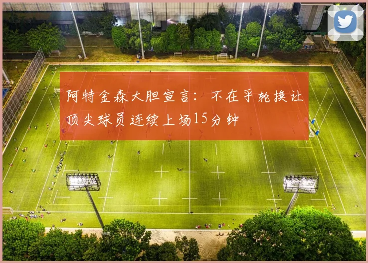 阿特金森大胆宣言：不在乎轮换让顶尖球员连续上场15分钟