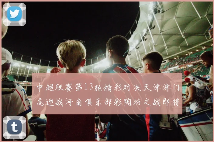 中超联赛第13轮精彩对决天津津门虎迎战河南俱乐部彩陶坊之战即将开启