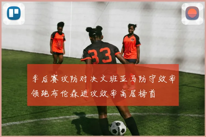 季后赛攻防对决文班亚马防守效率领跑布伦森进攻效率高居榜首