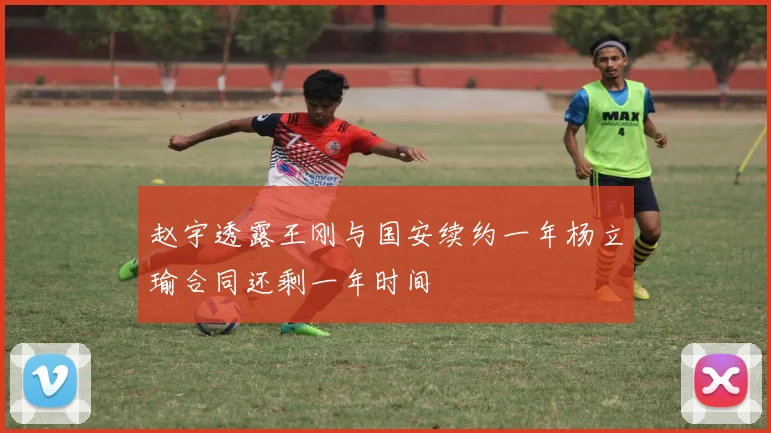 赵宇透露王刚与国安续约一年杨立瑜合同还剩一年时间