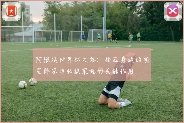 阿根廷世界杯之路：梅西身边的明星阵容与轮换策略的关键作用