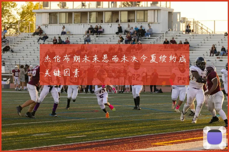 杰伦布朗未来悬而未决今夏续约成关键因素