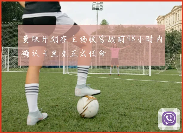 曼联计划在主场收官战前48小时内确认卡里克正式任命