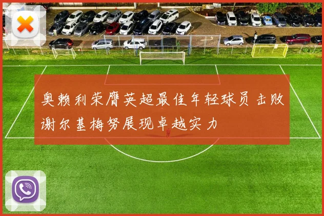 奥赖利荣膺英超最佳年轻球员击败谢尔基梅努展现卓越实力