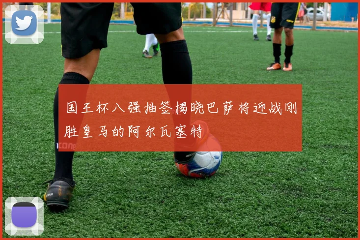 国王杯八强抽签揭晓巴萨将迎战刚胜皇马的阿尔瓦塞特
