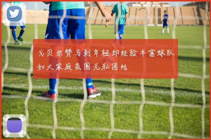 戈贝尔赞马刺年轻却经验丰富球队如大家庭氛围无私团结